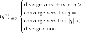 \left( q^n \right)_{n \in \mathbb{N}} \begin{cases} \text{diverge vers}\; + \infty \; \text{si} \; q > 1 \\ \text{converge vers}\; 1 \; \text{si} \; q = 1 \\ \text{converge vers}\; 0 \; \text{si} \; \left| q \right| < 1 \\ \text{diverge sinon} \end{cases}