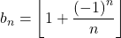 b_n = \left\lfloor 1 + \dfrac{\left( - 1 \right)^n}{n} \right\rfloor